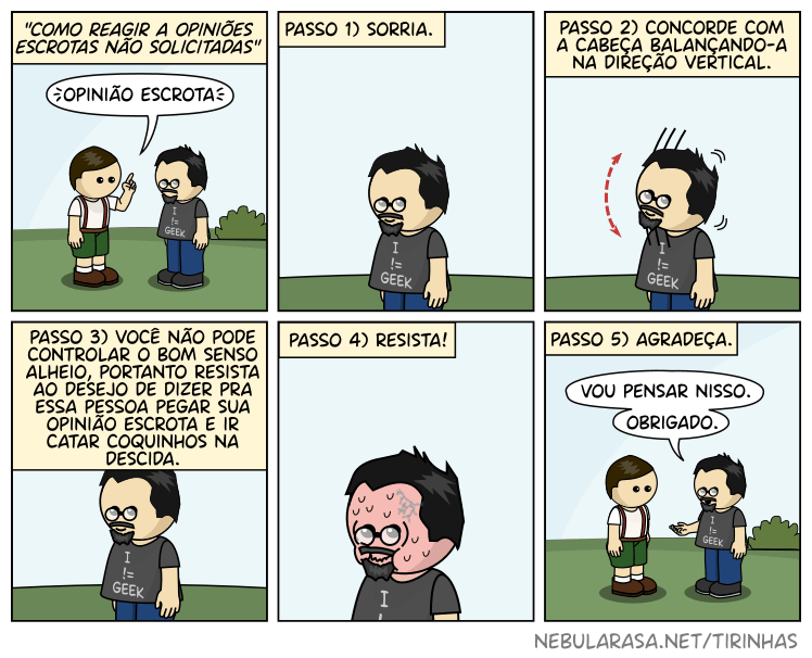Como reagir a opiniões escrotas não solicitadas: Passo 1) Sorria. 2) Concorde com a cabeça balançando-a na direção vertical. Passo 3) Você não pode controlar o bom senso alheio, portanto resista ao deseko de dizer para essa pessoa pegar sua opinião escrota e ir catar coquinhas na descida. Passo 4) Resista! Passo 5) Agradeça.