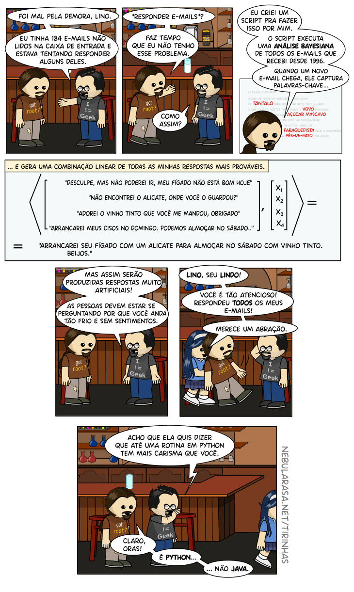 Software! Livre! Newton: foi mal pela demora, Lino. Eu tinha 184 e-mails não lidos na caixa de entrada e estava tentando responder alguns deles. Lino: Responder emails? Eu não tenho mais esse problema. Newton: Como assim? Lino: Eu criei um script para fazer isso por mim. Ele executa uma análise bayesiana de todoos os emails que recebi desde 1996. Quando um novo e-mail chega, ele captura as palavras-chave e gera uma combinação linear de todas as minhas respostas mais prováveis. Ex: Arrancarei seu fígado com um alicate para almoçar no sábado com vinho tinto. Beijos. Newton: Mas assim serão produzidas respostas muito artificiais! As pessoas devem estar se perguntando por que você anda tão frio e sem sentimentos. Garota: Lino, seu lindo! Você é tão atencioso! Respondeu todos os meus emails. Merece um abração! Newton: Acho que ela quer dizer que até uma rotina em python é mais caristmática que você. Lino: Claro, oras. É python, não java.